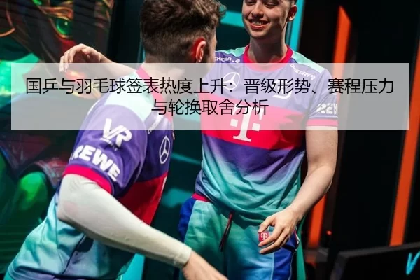 国乒与羽毛球签表热度上升：晋级形势、赛程压力与轮换取舍分析